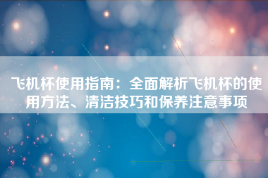 飞机杯使用指南：全面解析飞机杯的使用方法、清洁技巧和保养注意事项