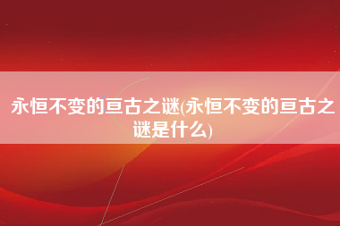 永恒不变的亘古之谜(永恒不变的亘古之谜是什么)