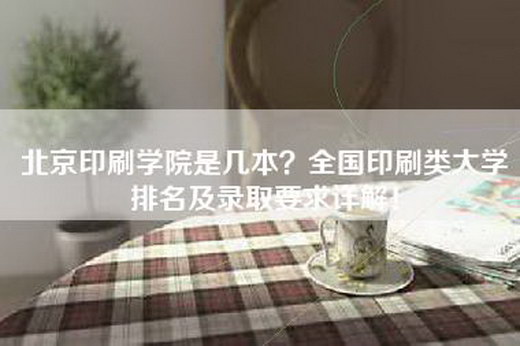 北京印刷学院是几本？全国印刷类大学排名及录取要求详解！