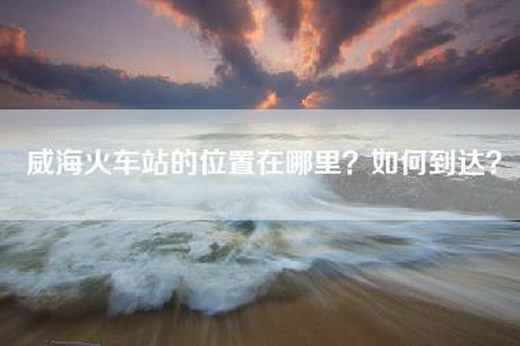 威海火车站的位置在哪里？如何到达？