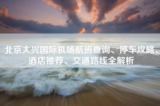 北京大兴国际机场航班查询、停车攻略、酒店推荐、交通路线全解析