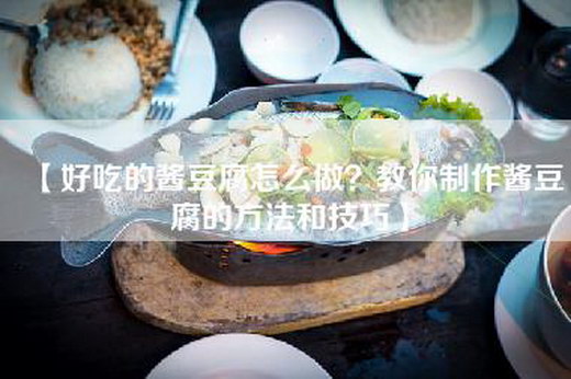 【好吃的酱豆腐怎么做？教你制作酱豆腐的方法和技巧】