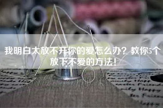 我明白太放不开你的爱怎么办？教你5个放下不爱的方法！