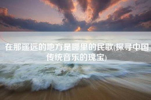 在那遥远的地方是哪里的民歌(探寻中国传统音乐的瑰宝)