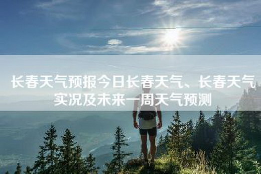 长春天气预报今日长春天气、长春天气实况及未来一周天气预测