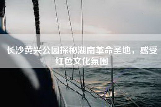 长沙黄兴公园探秘湖南革命圣地，感受红色文化氛围