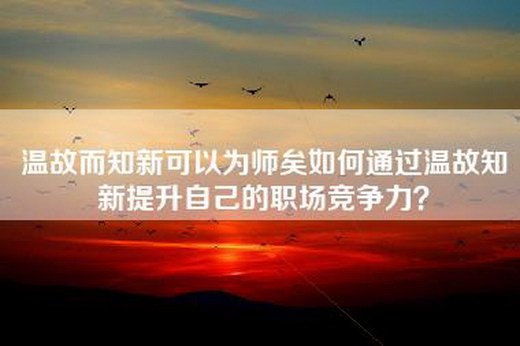 温故而知新可以为师矣如何通过温故知新提升自己的职场竞争力？