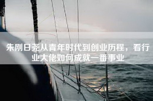 朱刚日尧从青年时代到创业历程，看行业大佬如何成就一番事业