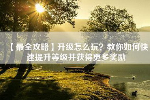 【最全攻略】升级怎么玩？教你如何快速提升等级并获得更多奖励