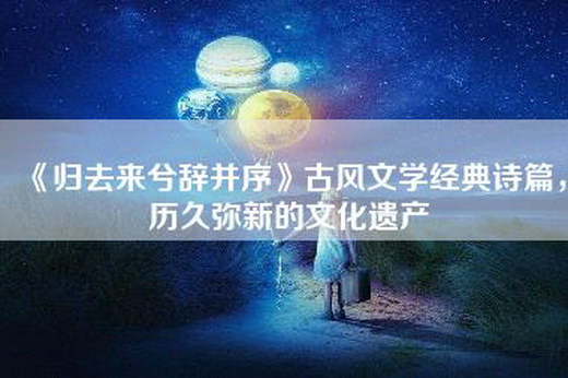 《归去来兮辞并序》古风文学经典诗篇，历久弥新的文化遗产