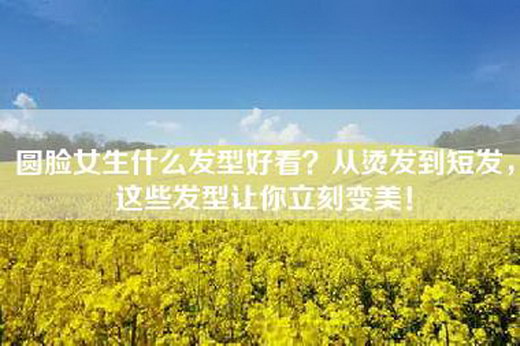 圆脸女生什么发型好看？从烫发到短发，这些发型让你立刻变美！