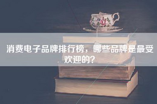 消费电子品牌排行榜，哪些品牌是最受欢迎的？