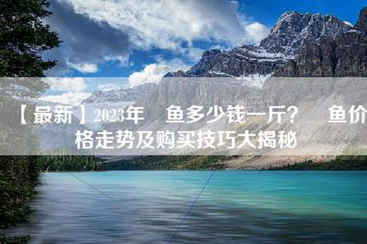 【最新】2023年鳡鱼多少钱一斤？鳡鱼价格走势及购买技巧大揭秘