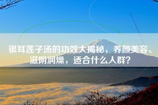 银耳莲子汤的功效大揭秘，养颜美容、滋阴润燥，适合什么人群？