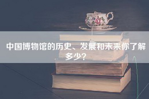 中国博物馆的历史、发展和未来你了解多少？