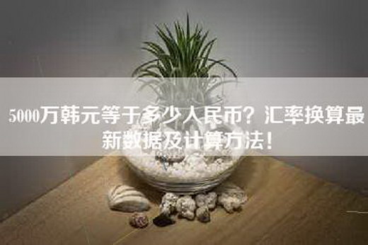 5000万韩元等于多少人民币？汇率换算最新数据及计算方法！